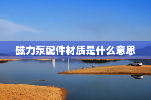 磁力泵配件材质是什么意思