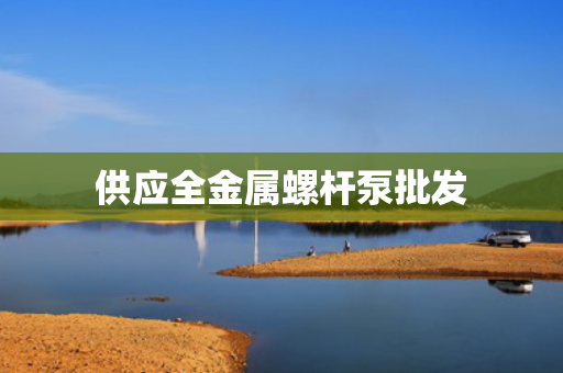 供应全金属螺杆泵批发