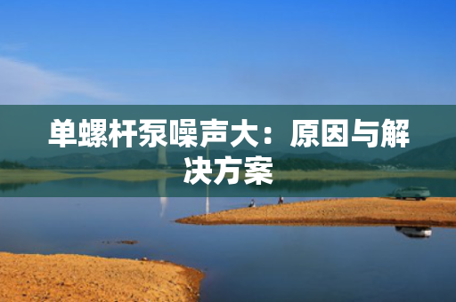单螺杆泵噪声大：原因与解决方案