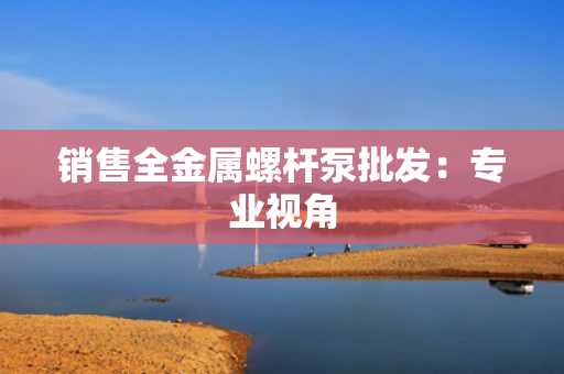 销售全金属螺杆泵批发：专业视角