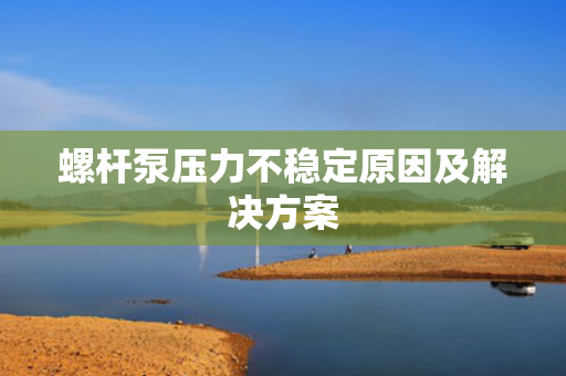 螺杆泵压力不稳定原因及解决方案