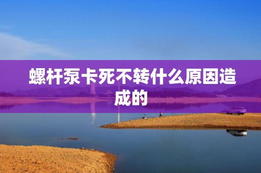  螺杆泵卡死不转什么原因造成的