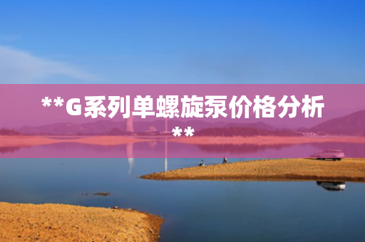**G系列单螺旋泵价格分析**