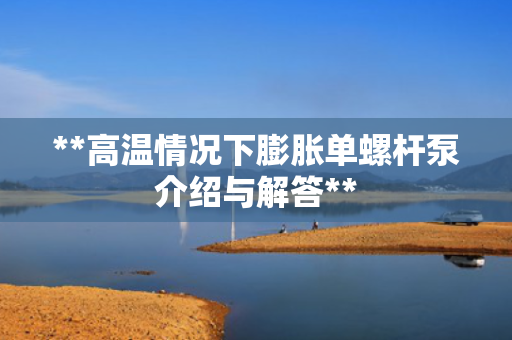 **高温情况下膨胀单螺杆泵介绍与解答**