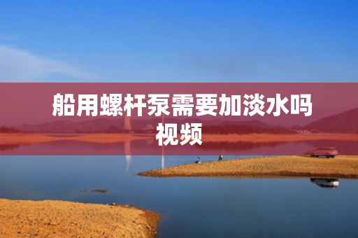  船用螺杆泵需要加淡水吗视频