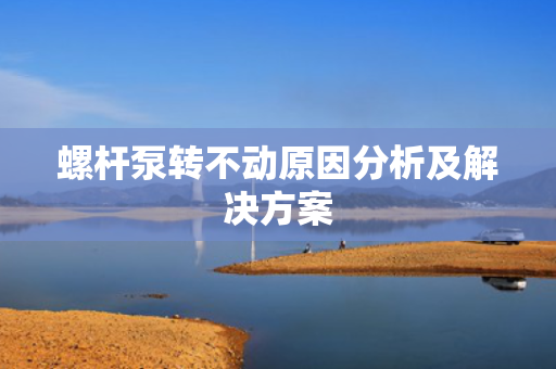 螺杆泵转不动原因分析及解决方案