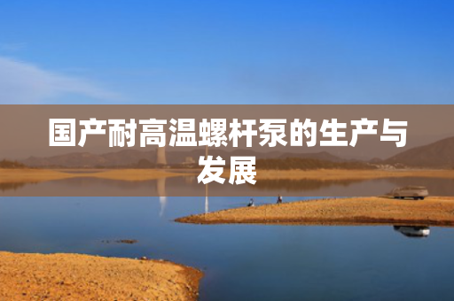 国产耐高温螺杆泵的生产与发展