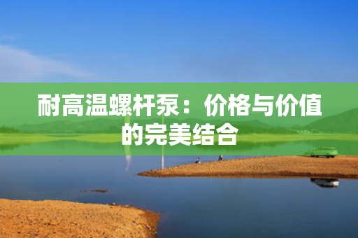 耐高温螺杆泵：价格与价值的完美结合