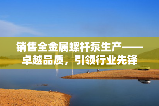 销售全金属螺杆泵生产——卓越品质，引领行业先锋