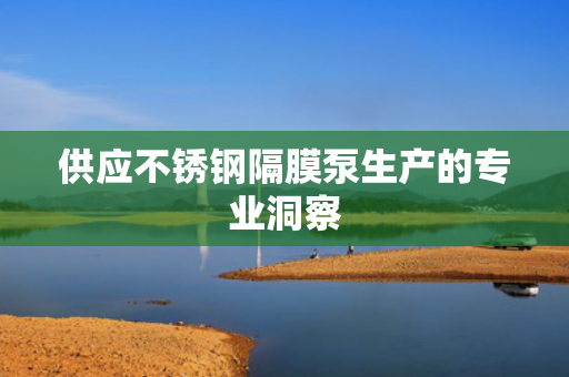 供应不锈钢隔膜泵生产的专业洞察