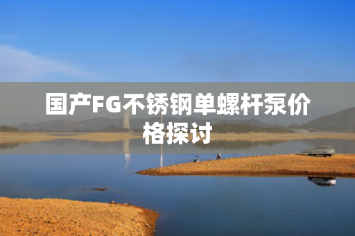 国产FG不锈钢单螺杆泵价格探讨