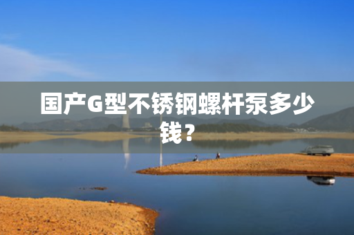 国产G型不锈钢螺杆泵多少钱？