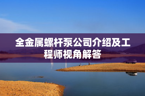 全金属螺杆泵公司介绍及工程师视角解答