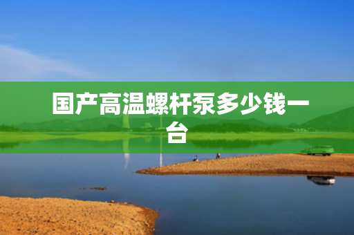  国产高温螺杆泵多少钱一台