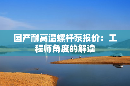 国产耐高温螺杆泵报价：工程师角度的解读