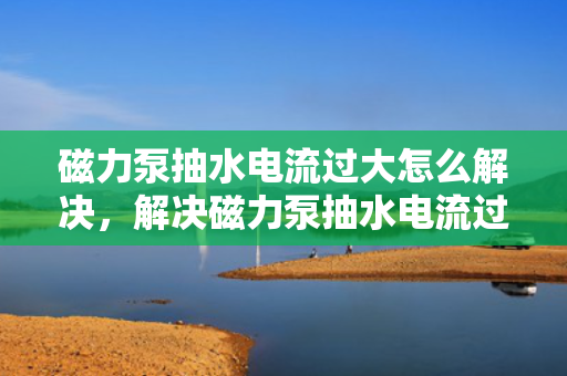 磁力泵抽水电流过大怎么解决，解决磁力泵抽水电流过大的有效方法