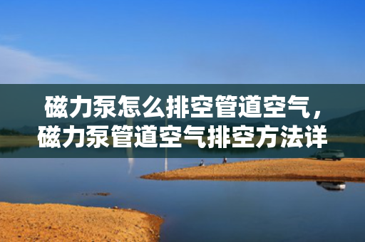 磁力泵怎么排空管道空气，磁力泵管道空气排空方法详解