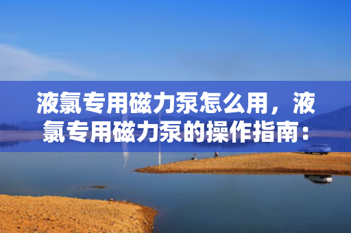 液氯专用磁力泵怎么用，液氯专用磁力泵的操作指南：安全、高效地使用磁力驱动泵