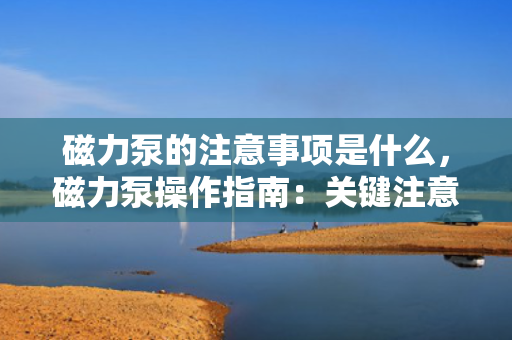 磁力泵的注意事项是什么，磁力泵操作指南：关键注意事项一览
