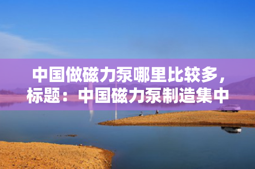 中国做磁力泵哪里比较多，标题：中国磁力泵制造集中地揭秘：哪里产量最多？