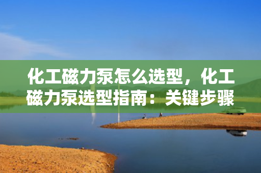 化工磁力泵怎么选型，化工磁力泵选型指南：关键步骤与考虑因素