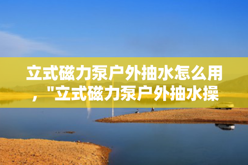 立式磁力泵户外抽水怎么用，