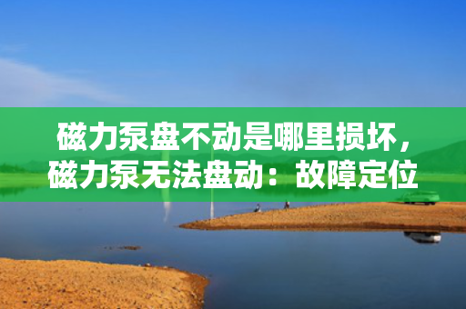 磁力泵盘不动是哪里损坏，磁力泵无法盘动：故障定位及损坏部件解析