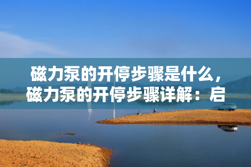 磁力泵的开停步骤是什么，磁力泵的开停步骤详解：启动与关闭操作指南