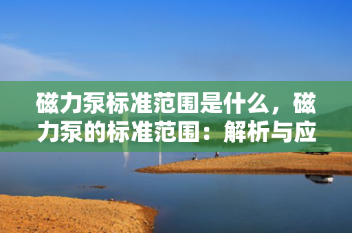 磁力泵标准范围是什么，磁力泵的标准范围：解析与应用