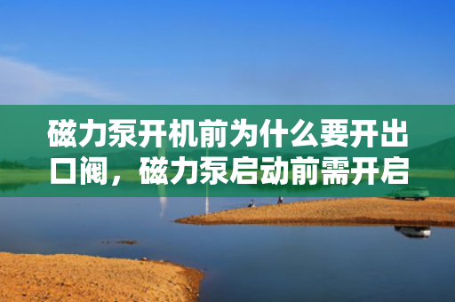 磁力泵开机前为什么要开出口阀，磁力泵启动前需开启出口阀：确保顺畅流动与防止过载