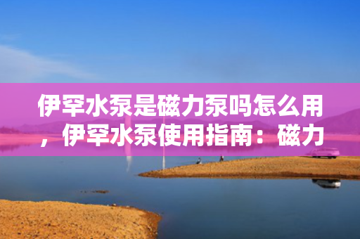 伊罕水泵是磁力泵吗怎么用，伊罕水泵使用指南：磁力驱动原理及操作解析