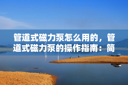 管道式磁力泵怎么用的，管道式磁力泵的操作指南：简单步骤实现高效使用