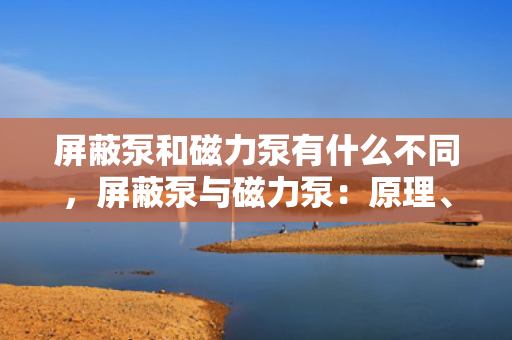 屏蔽泵和磁力泵有什么不同，屏蔽泵与磁力泵：原理、应用与差异解析