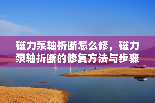 磁力泵轴折断怎么修，磁力泵轴折断的修复方法与步骤