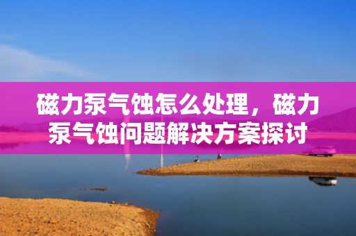 磁力泵气蚀怎么处理，磁力泵气蚀问题解决方案探讨