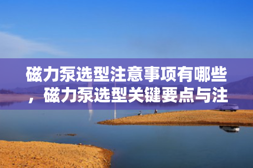 磁力泵选型注意事项有哪些，磁力泵选型关键要点与注意事项
