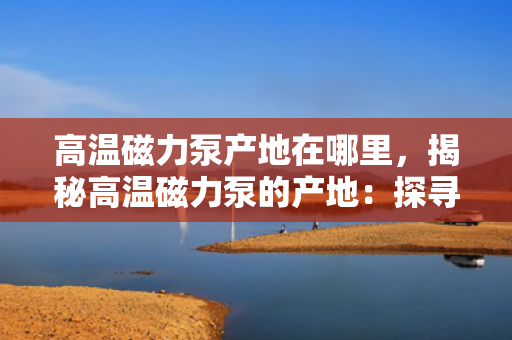 高温磁力泵产地在哪里，揭秘高温磁力泵的产地：探寻制造之源