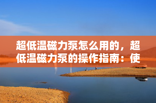超低温磁力泵怎么用的，超低温磁力泵的操作指南：使用步骤与注意事项