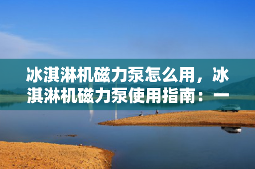 冰淇淋机磁力泵怎么用，冰淇淋机磁力泵使用指南：一步步教您如何操作