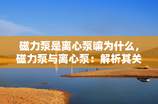 磁力泵是离心泵嘛为什么，磁力泵与离心泵：解析其关系及原因