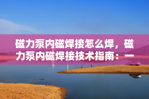 磁力泵内磁焊接怎么焊，磁力泵内磁焊接技术指南：一步一解，掌握专业焊接方法