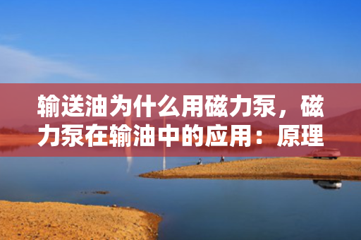 输送油为什么用磁力泵，磁力泵在输油中的应用：原理、优势及实践
