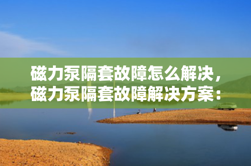 磁力泵隔套故障怎么解决，磁力泵隔套故障解决方案：快速修复指南
