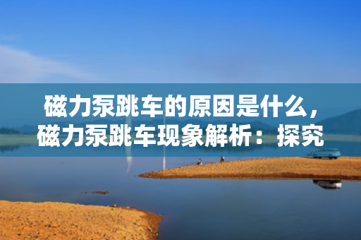 磁力泵跳车的原因是什么，磁力泵跳车现象解析：探究其背后的原因