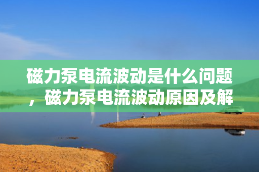 磁力泵电流波动是什么问题，磁力泵电流波动原因及解决方案探究