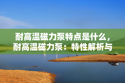 耐高温磁力泵特点是什么，耐高温磁力泵：特性解析与应用优势
