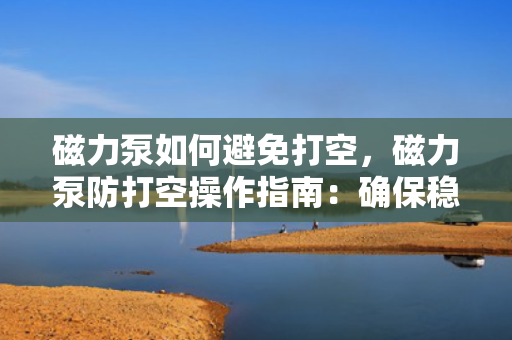磁力泵如何避免打空，磁力泵防打空操作指南：确保稳定运行的关键步骤