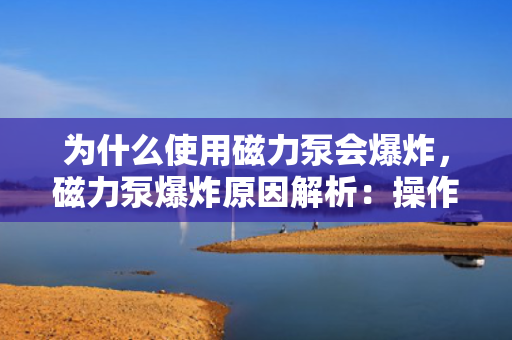 为什么使用磁力泵会爆炸，磁力泵爆炸原因解析：操作不当还是设备缺陷？