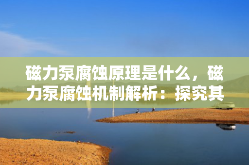 磁力泵腐蚀原理是什么，磁力泵腐蚀机制解析：探究其背后的科学原理