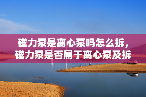 磁力泵是离心泵吗怎么拆，磁力泵是否属于离心泵及拆卸方法简述